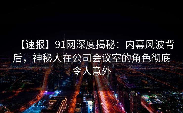 【速报】91网深度揭秘：内幕风波背后，神秘人在公司会议室的角色彻底令人意外