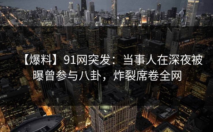 【爆料】91网突发：当事人在深夜被曝曾参与八卦，炸裂席卷全网