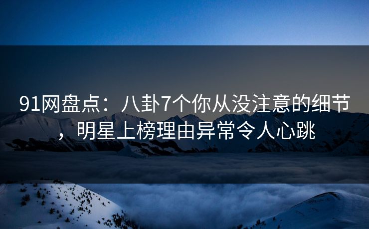 91网盘点：八卦7个你从没注意的细节，明星上榜理由异常令人心跳