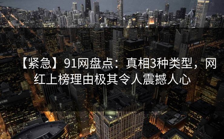 【紧急】91网盘点:真相3种类型,网红上榜理由极其令人震撼人心
