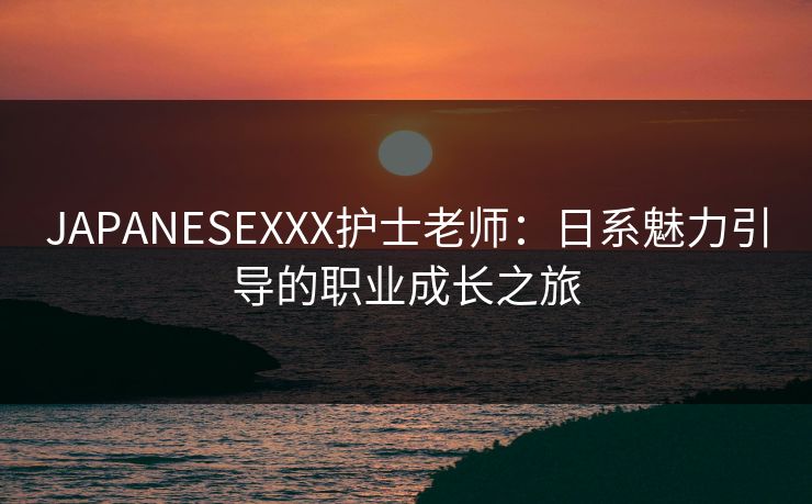 JAPANESEXXX护士老师：日系魅力引导的职业成长之旅