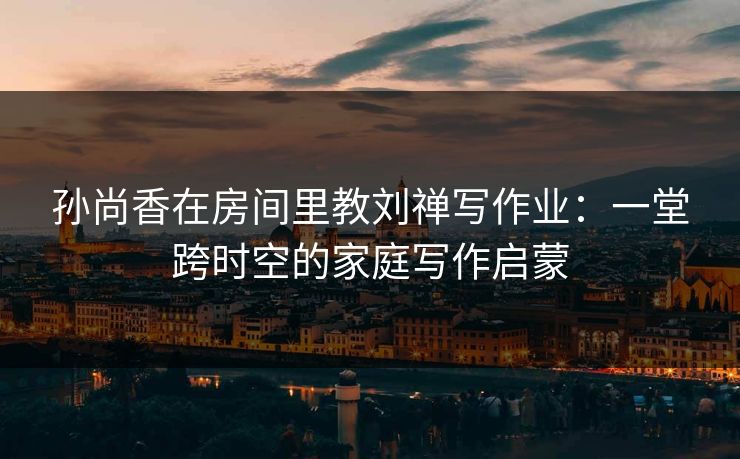 孙尚香在房间里教刘禅写作业:一堂跨时空的家庭写作启蒙