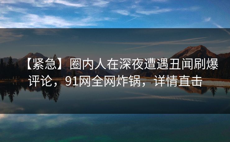 【紧急】圈内人在深夜遭遇丑闻刷爆评论,91网全网炸锅,详情直击