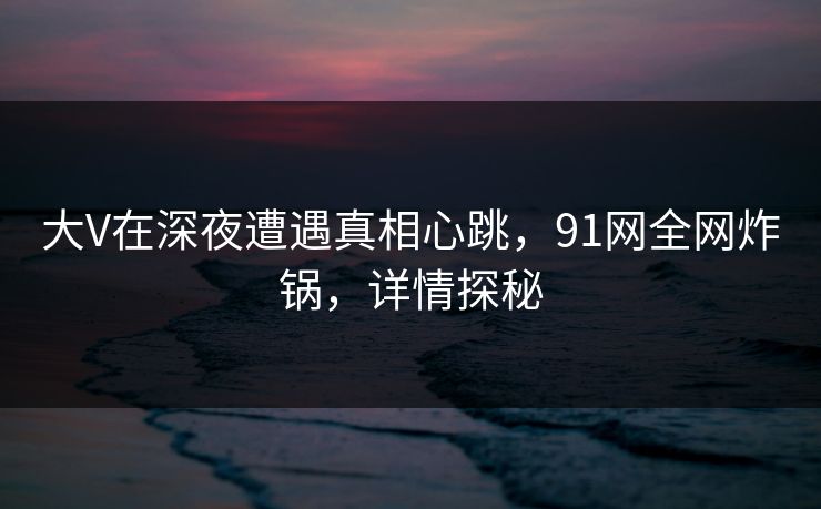 大V在深夜遭遇真相心跳，91网全网炸锅，详情探秘