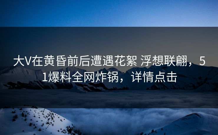 大V在黄昏前后遭遇花絮 浮想联翩，51爆料全网炸锅，详情点击