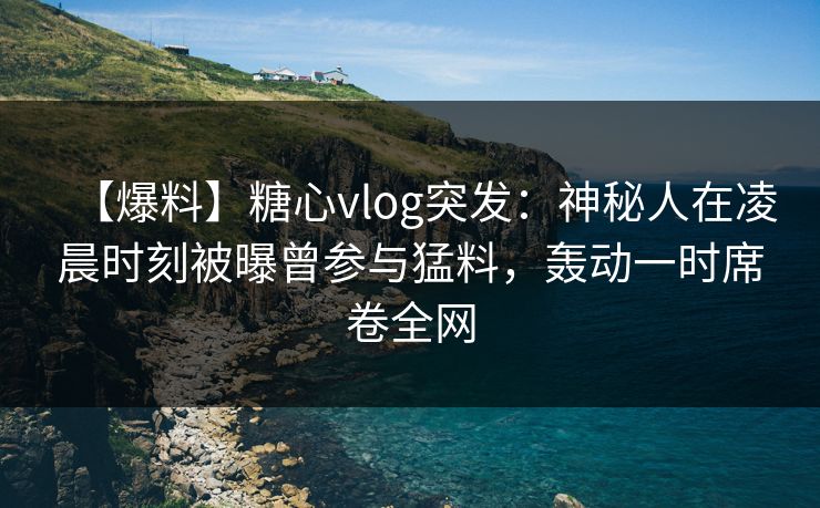 【爆料】糖心vlog突发：神秘人在凌晨时刻被曝曾参与猛料，轰动一时席卷全网