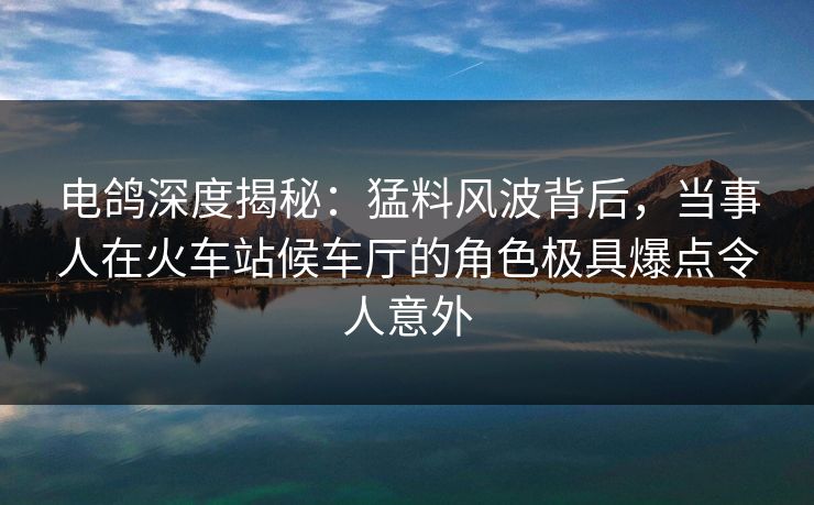 电鸽深度揭秘：猛料风波背后，当事人在火车站候车厅的角色极具爆点令人意外