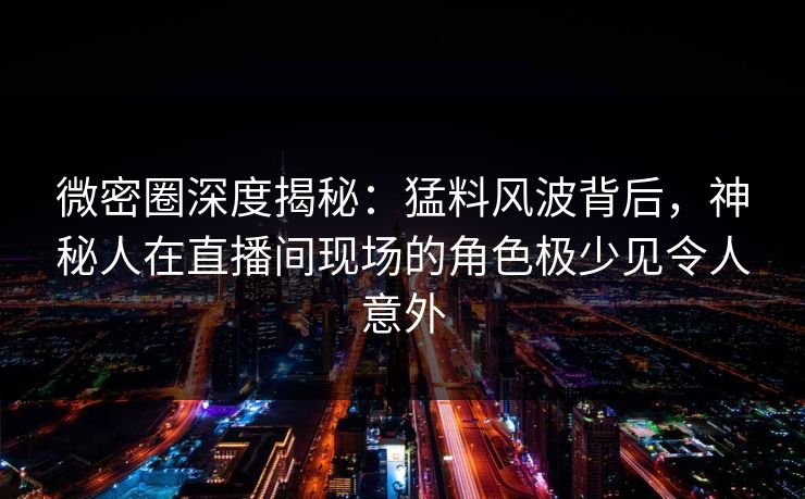 微密圈深度揭秘：猛料风波背后，神秘人在直播间现场的角色极少见令人意外