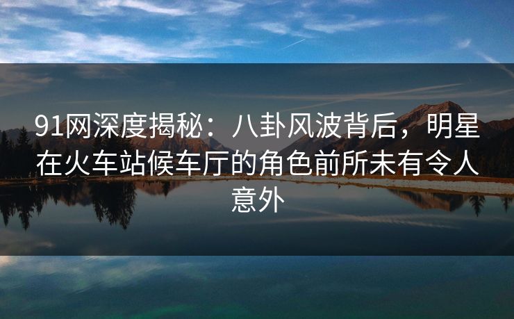 91网深度揭秘：八卦风波背后，明星在火车站候车厅的角色前所未有令人意外