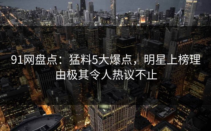 91网盘点：猛料5大爆点，明星上榜理由极其令人热议不止