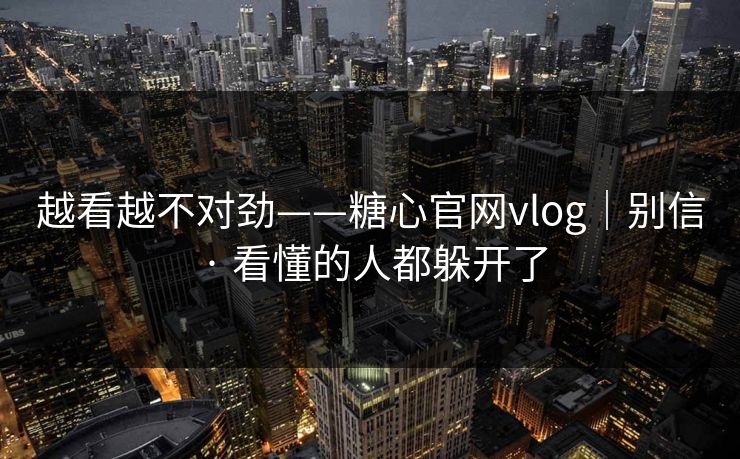 越看越不对劲——糖心官网vlog｜别信 · 看懂的人都躲开了