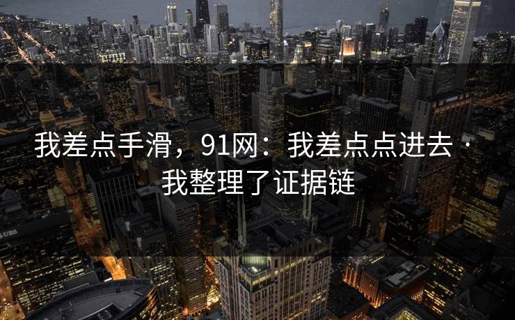 我差点手滑,91网:我差点点进去 · 我整理了证据链