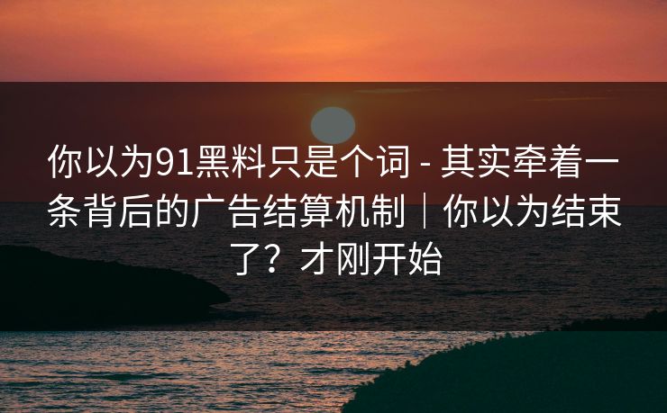 你以为91黑料只是个词 - 其实牵着一条背后的广告结算机制|你以为结束了?才刚开始
