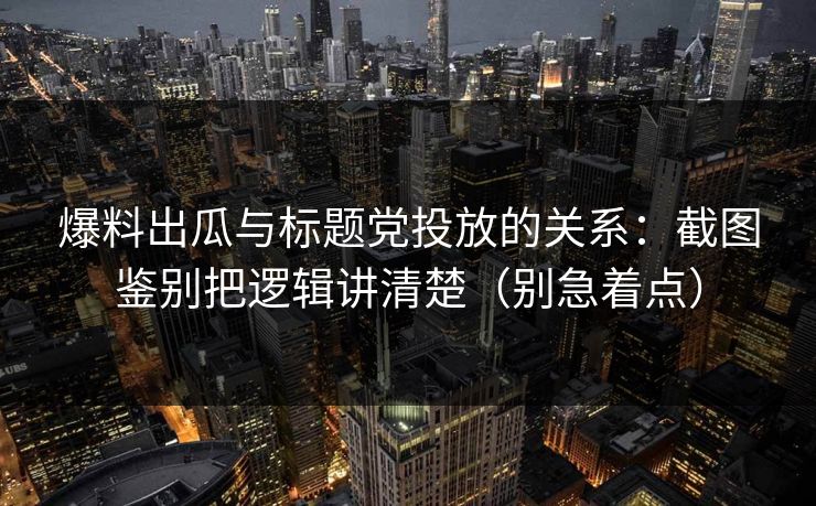 爆料出瓜与标题党投放的关系：截图鉴别把逻辑讲清楚（别急着点）