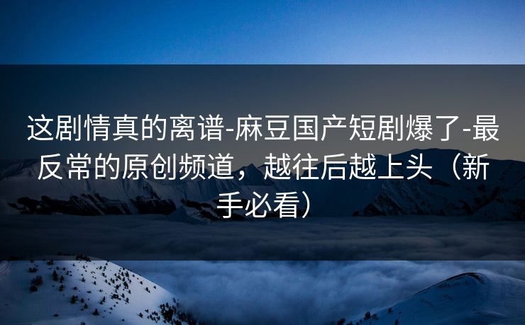 这剧情真的离谱-麻豆国产短剧爆了-最反常的原创频道，越往后越上头（新手必看）