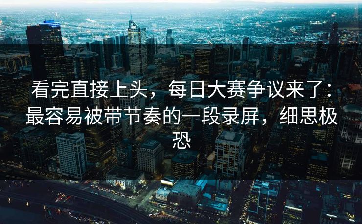 看完直接上头,每日大赛争议来了:最容易被带节奏的一段录屏,细思极恐 看完直接上头,每日大赛争议来了:最容易被带节奏的一段录屏,细思极恐