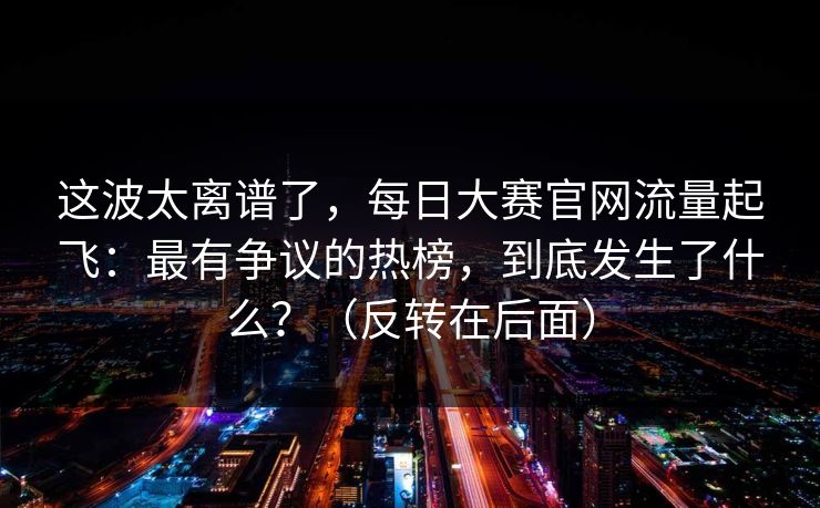 这波太离谱了,每日大赛官网流量起飞:最有争议的热榜,到底发生了什么?(反转在后面)