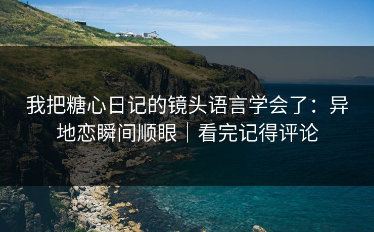 我把糖心日记的镜头语言学会了：异地恋瞬间顺眼｜看完记得评论